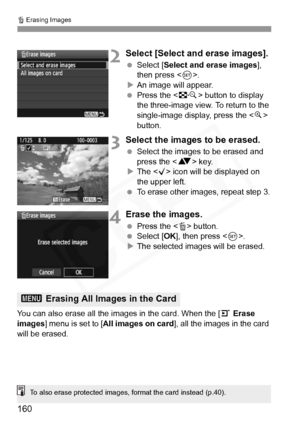 Page 160
L Erasing Images
160
2Select [Select and erase images].
  Select [ Select and erase images ], 
then press < 0>.
X An image will appear.
  Press the < I> button to display 
the three-image view. To return to the 
single-image display, press the < u> 
button.
3Select the images to be erased.
  Select the images to be erased and 
press the < V> key.
X The < X> icon will be displayed on 
the upper left.
  To erase other images, repeat step 3.
4Erase the images.
 Press the < L> button.
  Select [ OK], then...