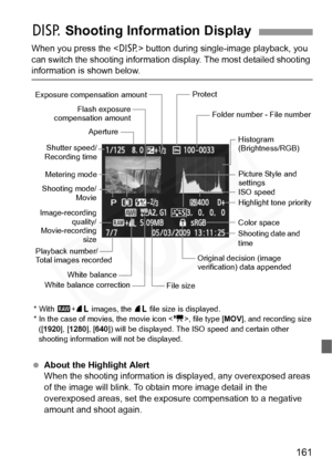 Page 161
161
When you press the  button during single-image playback, you 
can switch the shooting information  display. The most detailed shooting 
information is shown below.
 About the Highlight Alert
When the shooting information is  displayed, any overexposed areas 
of the image will blink. To obta in more image detail in the 
overexposed areas, set the exposure compensation to a negative 
amount and shoot again.
B  Shooting Information Display
Flash exposure
compensation amount
Metering mode
Shooting mode/...