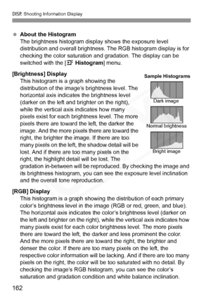 Page 162
B Shooting Information Display
162
 About the Histogram
The brightness histogram display shows the exposure level 
distribution and overall brightness.  The RGB histogram display is for 
checking the color saturation an d gradation. The display can be 
switched with the [ 4 Histogram ] menu.
[Brightness] Display This histogram is a graph showing the 
distribution of the image’s brightness level. The 
horizontal axis indicates the brightness level 
(darker on the left and br ighter on the right), 
while...