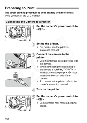 Page 164
164
The direct printing procedure is done entirely with the camera 
while you look at the LCD monitor.
1Set the camera’s power switch to 
.
2Set up the printer.
 For details, see the printer’s 
instruction manual.
3Connect the camera to the 
printer.
 Use the interface cable provided with 
the camera.
  When connecting the cable plug to 
the camera’s < q/C > 
terminal, the cable plug’s < D> icon 
must face the front side of the 
camera.
  To connect to the printer, refer to the 
printer’s instruction...