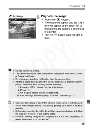 Page 165
165
Preparing to Print
6Playback the image.
 Press the  button.
X The image will appear, and the < w> 
icon will appear on the upper left to 
indicate that the camera is connected 
to a printer.
X The < l> button lamp will light in 
blue.
wPictBridge
  Movies cannot be printed.
  The camera cannot be used  with printers compatible only with CP Direct 
or Bubble Jet Direct.
  Do not use any interface cable  other than the one provided.
  If there is a long beeping sound in st ep 5, it indicates a problem...