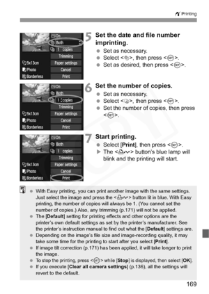 Page 169
169
wPrinting
5Set the date and file number 
imprinting.
 Set as necessary.
  Select , then press < 0>.
  Set as desired, then press < 0>.
6Set the number of copies.
  Set as necessary.
  Select , then press < 0>.
  Set the number of copies, then press 
.
7Start printing.
  Select [ Print], then press < 0>.
X The < l> button’s blue lamp will 
blink and the printing will start.
  With Easy printing, you  can print another image with the same settings. 
Just select the image and press the  button lit in...