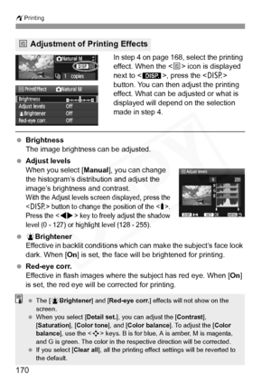 Page 170
wPrinting
170
In step 4 on page 168, select the printing 
effect. When the < e> icon is displayed 
next to < z>, press the < B> 
button. You can then adjust the printing 
effect. What can be adjusted or what is 
displayed will depend on the selection 
made in step 4.
  Brightness
The image brightness can be adjusted.
  Adjust levels
When you select [ Manual], you can change 
the histogram’s distribution and adjust the 
image’s brightness and contrast.
With the Adjust levels screen displayed, press the...