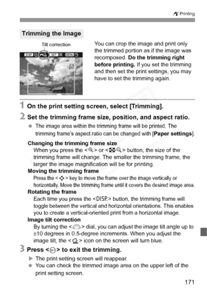 Page 171
171
wPrinting
You can crop the image and print only 
the trimmed portion as if the image was 
recomposed.  Do the trimming right 
before printing.  If you set the trimming 
and then set the print settings, you may 
have to set the trimming again.
1 On the print setting screen, select [Trimming].
2 Set the trimming frame size, position, and aspect ratio.
 The image area within the trimming  frame will be printed. The 
trimming frame’s aspect ra tio can be changed with [
Paper settings].
Changing the...