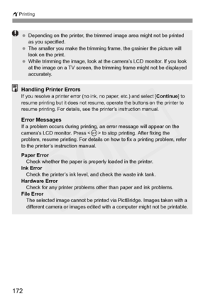 Page 172
wPrinting
172
 Depending on the printer , the trimmed image area  might not be printed 
as you specified.
  The smaller you make the trimming fr ame, the grainier the picture will 
look on the print.
  While trimming the image, look at th e camera’s LCD monitor. If you look 
at the image on a TV sc reen, the trimming frame  might not be displayed 
accurately.
Handling Printer ErrorsIf you resolve a printer error (no in k, no paper, etc.) and select [Continue] to 
resume printing but it doe s not resume,...