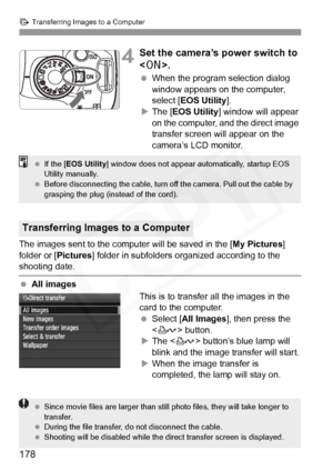 Page 178
d Transferring Images to a Computer
178
4Set the camera’s power switch to 
.
 When the program selection dialog 
window appears on the computer, 
select [ EOS Utility ].
X The [ EOS Utility ] window will appear 
on the computer, and the direct image 
transfer screen will appear on the 
camera’s LCD monitor.
The images sent to the computer will be saved in the [ My Pictures] 
folder or [ Pictures] folder in subfolders organized according to the 
shooting date.
 All images
This is to transfer all the...