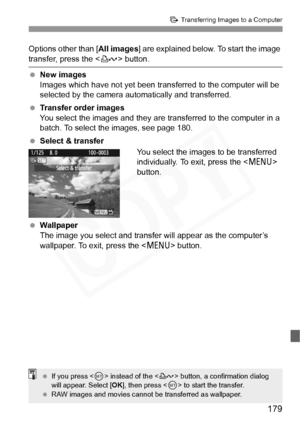 Page 179
179
d Transferring Images to a Computer
Options other than [ All images] are explained below. To start the image 
transfer, press the < l> button.
  New images
Images which have not yet been trans ferred to the computer will be 
selected by the camera automatically and transferred.
  Transfer order images
You select the images and they are  transferred to the computer in a 
batch. To select the images, see page 180.
  Select & transfer
You select the images to be transferred 
individually. To exit,...