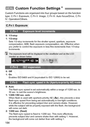 Page 184
184
Custom Functions are organized into four groups based on the function 
type: C.Fn I: Exposure, C.Fn II: Image,  C.Fn III: Auto focus/Drive, C.Fn 
IV: Operation/Others.
3 Custom Function Settings N
C.Fn I: Exposure
C.Fn-1 Exposure level increments
0: 1/3-stop
1: 1/2-stop
Sets 1/2-stop increments for the  shutter speed, aperture, exposure 
compensation, AEB, flash exposure  compensation, etc. Effective when 
you prefer to control the exposure in  less fine increments than 1/3-stop 
increments.
C.Fn-2...