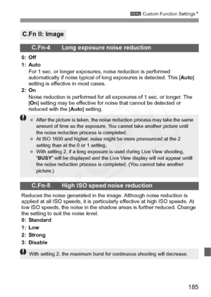 Page 185
185
3 Custom Function Settings N
C.Fn II: Image
C.Fn-4 Long exposure noise reduction
0: Off
1: Auto
For 1 sec. or longer exposure s, noise reduction is performed 
automatically if noise typical of lo ng exposures is detected. This [Auto] 
setting is effective in most cases.
2: On Noise reduction is performed for all ex posures of 1 sec. or longer. The 
[ On ] setting may be effective for no ise that cannot be detected or 
reduced with the [ Auto] setting.
C.Fn-5 High ISO speed noise reduction
Reduces...
