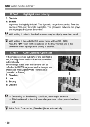 Page 186
3 Custom Function Settings N
186
C.Fn-6 Highlight tone priority
0: Disable
1: Enable
Improves the highlight detail. The  dynamic range is expanded from the 
standard 18% gray to bright highli ghts. The gradation between the grays 
and highlights becomes smoother.
C.Fn-7 Auto Lighting Optimizer
If the images comes out  dark or the contrast is 
low, the brightness and contrast are corrected 
automatically.
The settings made with the camera can be 
reflected in RAW images  when the images are 
processed...