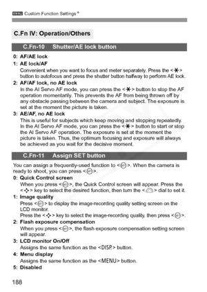 Page 188
3 Custom Function Settings N
188
C.Fn IV: Operation/Others
C.Fn-10 Shutter/AE lock button
0: AF/AE lock
1: AE lock/AF
Convenient when you want to focus  and meter separately. Press the  
button to autofocus and press the shutte r button halfway to perform AE lock.
2: AF/AF lock, no AE lock
In the AI Servo AF mode, you can press the < A> button to stop the AF 
operation momentarily. This prevents  the AF from being thrown off by 
any obstacle passing between the came ra and subject. The exposure is 
set...