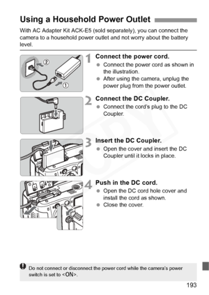 Page 193
193
With AC Adapter Kit ACK-E5 (sold separately), you can connect the 
camera to a household power outle t and not worry about the battery 
level.
1Connect the power cord.
 Connect the power cord as shown in 
the illustration.
  After using the camera, unplug the 
power plug from the power outlet.
2Connect the DC Coupler.
 Connect the cord’s plug to the DC 
Coupler.
3Insert the DC Coupler.
 Open the cover and insert the DC 
Coupler until it locks in place.
4Push in the DC cord.
 Open the DC cord hole...