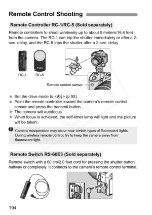 Page 194
194
Remote controllers to shoot wirelessly up to about 5 meters/16.4 feet 
from the camera. The RC-1 can trip  the shutter immediately or after a 2-
sec. delay, and the RC-5 trips the shutter after a 2-sec. delay.
  Set the drive mode to < Q> (p.55).
  Point the remote controller toward  the camera’s remote control 
sensor and press the transmit button.
X The camera will autofocus.
X When focus is achieved, the self-t imer lamp will light and the picture 
will be taken.
Remote switch with a 60 cm/2.0...