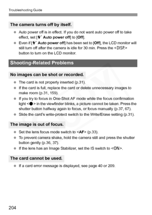 Page 204
Troubleshooting Guide
204
 Auto power off is in effect. If y ou do not want auto power off to take 
effect, set [ 5 Auto power off ] to [Off].
  Even if [ 5 Auto power off ] has been set to [ Off], the LCD monitor will 
still turn off after the camera is  idle for 30 min. Press the  
button to turn on the LCD monitor.
  The card is not properly inserted (p.31).
  If the card is full, replace the ca rd or delete unnecessary images to 
make room (p.31, 159).
  If you try to focus in One-Shot AF mode while...