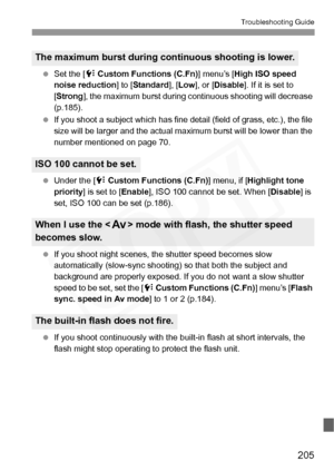 Page 205
205
Troubleshooting Guide
 Set the [ 7 Custom Functions (C.Fn) ] menu’s [High ISO speed 
noise reduction ] to [Standard ], [Low ], or [ Disable ]. If it is set to 
[ Strong ], the maximum burst during co ntinuous shooting will decrease 
(p.185).
  If you shoot a subject which has fine deta il (field of grass, etc.), the file 
size will be larger and the actual  maximum burst will be lower than the 
number mentioned on page 70.
  Under the [ 7 Custom Functions (C.Fn) ] menu, if [Highlight tone 
priority...