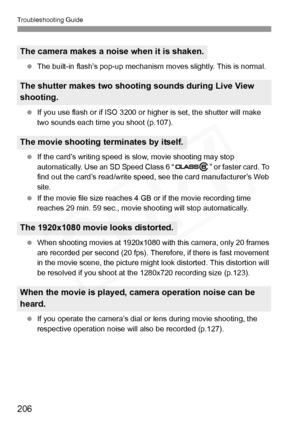 Page 206
Troubleshooting Guide
206
 The built-in flash’s pop-up mechanism  moves slightly. This is normal.
  If you use flash or if ISO 3200 or hi gher is set, the shutter will make 
two sounds each time you shoot (p.107).
  If the card’s writing speed is  slow, movie shooting may stop 
automatically. Use an SD Speed Class 6 “ ” or faster card. To 
find out the card’s read/ write speed, see the card manufacturer’s Web 
site.
  If the movie file size reaches 4 GB  or if the movie recording time 
reaches 29 min....