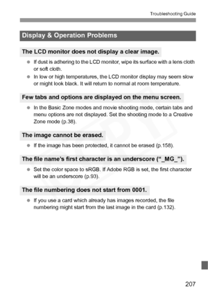 Page 207
207
Troubleshooting Guide
 If dust is adhering to the LCD monitor,  wipe its surface with a lens cloth 
or soft cloth.
  In low or high temperatures, the  LCD monitor display may seem slow 
or might look black. It will retu rn to normal at room temperature.
  In the Basic Zone modes and movie  shooting mode, certain tabs and 
menu options are not displayed. Se t the shooting mode to a Creative 
Zone mode (p.38).
  If the image has been protected,  it cannot be erased (p.158).
  Set the color space to...