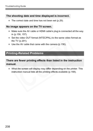 Page 208
Troubleshooting Guide
208
 The correct date and time has not been set (p.29).
  Make sure the AV cable or HDMI ca ble’s plug is connected all the way 
in (p.156, 157).
  Set the video OUT format (NTSC/PAL) to the same video format as 
the TV (p.201).
  Use the AV cable that came  with the camera (p.156).
  What the screen will display may diff er depending on the printer. This 
instruction manual list s all the printing effects available (p.168).
The shooting date and time displayed is incorrect.
No...