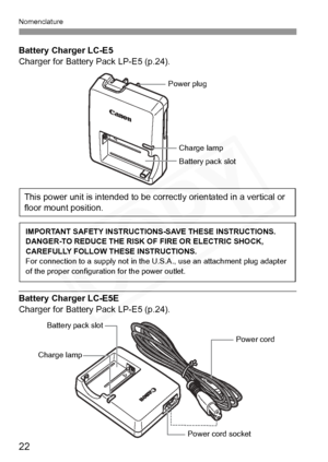Page 22
Nomenclature
22
Battery Charger LC-E5
Charger for Battery Pack LP-E5 (p.24).
Battery Charger LC-E5E
Charger for Battery Pack LP-E5 (p.24).
Battery pack slot
Charge lamp
Power plug
This power unit is intended to be correctly orientated in a vertical or 
floor mount position.
IMPORTANT SAFETY INSTRUCTIO NS-SAVE THESE INSTRUCTIONS.
DANGER-TO REDUCE THE RISK OF FIRE OR ELECTRIC SHOCK, 
CAREFULLY FOLLOW THESE INSTRUCTIONS.
For connection to a supply  not in the U.S.A., use an attachment plug adapter 
of the...