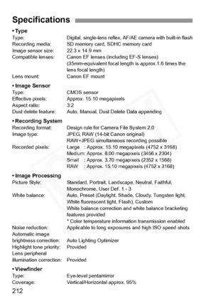 Page 212
212
•TypeTy p e :Digital, single-lens reflex, AF/AE camera with built-in flashRecording media: SD memory card, SDHC memory card
Image sensor size : 22.3 x 14.9 mm
Compatible lenses: Canon EF le nses (including EF-S lenses)
(35mm-equivalent focal length  is approx.1.6 times the 
lens focal length)
Lens mount: Canon EF mount
• Image SensorType: CMOS sensor
Effective pixels: Approx. 15.10 megapixels
Aspect ratio: 3:2
Dust delete feature: Auto, Manual, Dust Delete Data appending
• Recording SystemRecording...