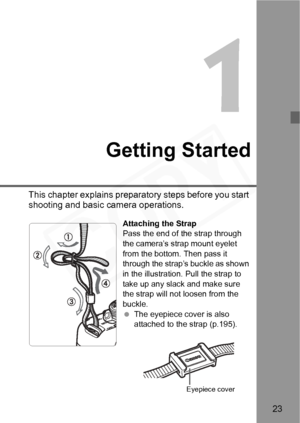 Page 23
23
Getting Started
This chapter explains preparatory steps before you start 
shooting and basic camera operations.
Attaching the Strap
Pass the end of the strap through 
the camera’s strap mount eyelet 
from the bottom. Then pass it 
through the strap’s buckle as shown 
in the illustration. Pull the strap to 
take up any slack and make sure 
the strap will not loosen from the 
buckle.
 The eyepiece cover is also 
attached to the strap (p.195).
Eyepiece cover  