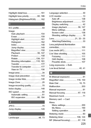 Page 225
225
Index
Highlight detail loss .......................161
Highlight tone priority ..............60, 186
Histogram (Brightness/RGB) ........162
I
ICC profile ............ ...........................93
Image Auto playback .. .........................154
Erase ................... .....................159
Highlight alert... .........................161
Histogram ............ .....................162
Index .................... .....................148
Jump display.... .........................149
Magnified...