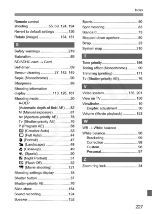 Page 227
227
Index
Remote control 
shooting ....................55, 69, 124, 194
Revert to default settings ..............136
Rotate (image) ..... .................134, 151
S
Safety warnings ... .........................219
Saturation............. ...........................89
SD/SDHC card  → Card
Self-timer.............. ...........................69
Sensor cleaning ..............27, 142, 145
Sepia (Monochrome) ......................90
Sharpness ............ ...........................89
Shooting information...