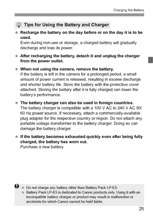 Page 25
25
Charging the Battery
 Recharge the battery on the day before or on the day it is to be 
used.
Even during non-use or storage,  a charged battery will gradually 
discharge and lose its power.
  After recharging the battery, de tach it and unplug the charger 
from the power outlet.
  When not using the camera, remove the battery.
If the battery is left in the came ra for a prolonged period, a small 
amount of power current is releas ed, resulting in excess discharge 
and shorter battery life. Store the...