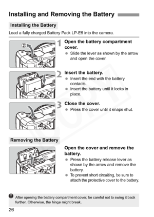 Page 26
26
Load a fully charged Battery Pack LP-E5 into the camera.
1Open the battery compartment 
cover.
 Slide the lever as shown by the arrow 
and open the cover.
2Insert the battery.
 Insert the end with the battery 
contacts.
  Insert the battery until it locks in 
place.
3Close the cover.
 Press the cover until it snaps shut.
Open the cover and remove the 
battery.
 Press the battery release lever as 
shown by the arrow and remove the 
battery.
 
To prevent short circuiting, be sure to 
attach the...