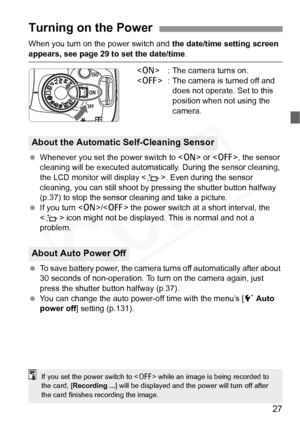 Page 27
27
When you turn on the power switch and the date/time setting screen 
appears, see page 29 to set the date/time .
< 1 > : The camera turns on.
< 2 > : The camera is turned off and 
does not operate. Set to this 
position when not using the 
camera.
  Whenever you set the power switch to < 1> or < 2>, the sensor 
cleaning will be executed automatica lly. During the sensor cleaning, 
the LCD monitor will display < f>. Even during the sensor 
cleaning, you can still shoot by pr essing the shutter button...