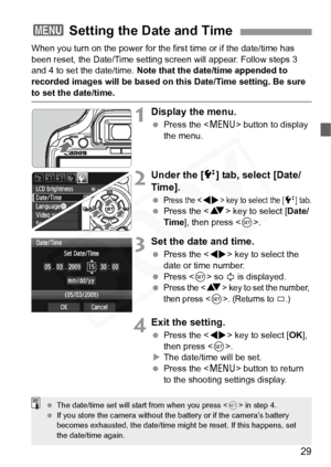 Page 29
29
When you turn on the power for the first time or if the date/time has 
been reset, the Date/Time setting screen will appear. Follow steps 3 
and 4 to set the date/time. Note that the date/time appended to 
recorded images will be based on this Date/Time setting. Be sure 
to set the date/time.
1Display the menu.
  Press the < M> button to display 
the menu.
2Under the [ 6] tab, select [Date/
Time].
 Press the  key to select the [6] tab.  Press the < V> key to select [ Date/
Time ], then press < 0>....