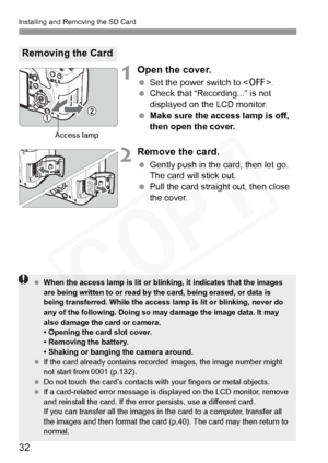 Page 32
Installing and Removing the SD Card
32
1Open the cover.
 Set the power switch to < 2>.
  Check that “Recording...” is not 
displayed on the LCD monitor.
  Make sure the access lamp is off, 
then open the cover.
2Remove the card.
 Gently push in the card, then let go. 
The card will stick out.
  Pull the card straight out, then close 
the cover.
Removing the Card
Access lamp
 When the access lamp is lit  or blinking, it indicates that the images 
are being written to or read by th e card, being erased,...