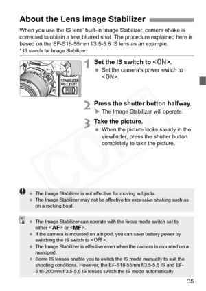 Page 35
35
When you use the IS lens’ built-in Image Stabilizer, camera shake is 
corrected to obtain a less blurred shot. The procedure explained here is 
based on the EF-S18-55mm f/3.5-5 .6 IS lens as an example.
* IS stands for Image Stabilizer.
1Set the IS switch to .
 Set the camera’s power switch to 
.
2Press the shutter button halfway.
XThe Image Stabilizer will operate.
3Take the picture.
  When the picture looks steady in the 
viewfinder, press the shutter button 
completely to take the picture.
About...