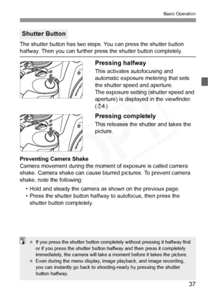 Page 37
37
Basic Operation
The shutter button has two steps. You can press the shutter button halfway. Then you can further press the shutter button completely.
Pressing halfway
This activates autofocusing and 
automatic exposure metering that sets 
the shutter speed and aperture.
The exposure setting (shutter speed and 
aperture) is displayed in the viewfinder. 
(0 )
Pressing completely
This releases the shutter and takes the 
picture.
Preventing Camera Shake
Camera movement during the moment  of exposure is...