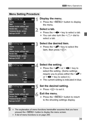 Page 39
39
3 Menu Operations
1Display the menu.
 Press the < M> button to display 
the menu.
2Select a tab.
 Press the  key to select a tab.  You can also turn the < 6> dial to 
select a tab.
3Select the desired item.
  Press the < V> key to select the 
item, then press < 0>.
4Select the setting.
  Press the < V> or < U> key to 
select the setting. (Some settings 
require you to press either the < V> 
or < U > key to select it.)
 
The current setting is indicated in blue.
5Set the desired setting.
  Press < 0>...