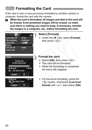 Page 40
40
If the card is new or was previously formatted by another camera or 
computer, format the card with the camera. When the card is formatted, all images and data in the card will 
be erased. Even protected  images will be erased, so make 
sure there is nothing you need to keep. If necessary, transfer 
the images to a computer, etc ., before formatting the card.
1Select [Format].
 Under the [ 5] tab, select [ Format], 
then press < 0>.
2Format the card.
  Select [ OK], then press < 0>.
X The card will...