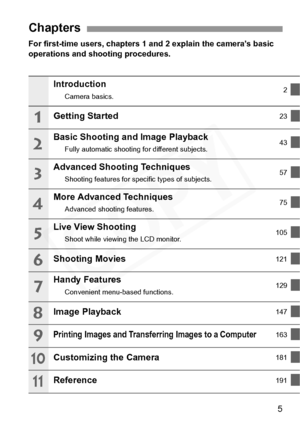 Page 5
5
For first-time users, chapters 1 and 2 explain the camera’s basic 
operations and shooting procedures.
Chapters
Introduction
Camera basics. 2
Getting Started23
Basic Shooting and Image Playback
Fully automatic shooting 
for different subjects. 43
Advanced Shooting Techniques
Shooting features for spec
ific types of subjects. 57
More Advanced Techniques
Advanced shooti
ng features. 75
Live View Shooting
Shoot while viewing the LCD monitor. 105
Shooting Movies121
Handy Features
Convenient menu-based...