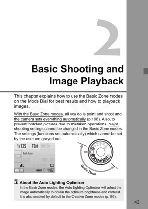 Page 43
43
Basic Shooting andImage Playback
This chapter explains how to  use the Basic Zone modes 
on the Mode Dial for best re sults and how to playback 
images.
With the Basic Zone modes, all you do is point and shoot and 
the camera sets everything automatically
 (p.198). Also, to 
prevent botched pictures due  to mistaken operations, major 
shooting settings cannot be ch anged in the Basic Zone modes. 
The settings (functions set automatically) which cannot be set 
by the user are grayed out.
Basic Zone...