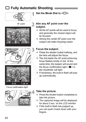 Page 44
44
1Set the Mode Dial to .
2Aim any AF point over the 
subject.
 All the AF points will be used to focus, 
and generally the closest object will 
be focused.
  Aiming the center AF point over the 
subject will make focusing easier.
3Focus the subject.
 Press the shutter button halfway, and 
the lens will adjust the focus.
X The dot inside the AF point achieving 
focus flashes briefly in red. At the 
same time, the beeper will sound and 
the focus confirmation light < o> in 
the viewfinder will light.
X...