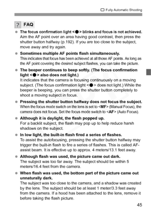 Page 45
45
1 Fully Automatic Shooting
 The focus confirmation light  blinks and focus is not achieved.Aim the AF point over an area ha ving good contrast, then press the 
shutter button halfway (p.192). If you are too close to the subject, 
move away and try again.
  Sometimes multiple AF points flash simultaneously.
This indicates that focus  has been achieved at all t hose AF points. As long as 
the AF point covering the desired subj ect flashes, you can take the picture.
 The beeper continues to beep softly....