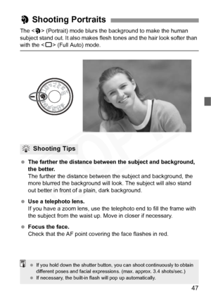 Page 47
47
The  (Portrait) mode blurs the background to make the human 
subject stand out. It also makes flesh  tones and the hair look softer than 
with the  (Full Auto) mode.
  The farther the distance between the subject and background, 
the better.
The further the distance between t he subject and background, the 
more blurred the background will l ook. The subject will also stand 
out better in front of a plain, dark background.
  Use a telephoto lens.
If you have a zoom lens, use the telephoto end to fill...