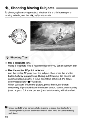 Page 50
50
To photograph a moving subject, whether it is a child running or a 
moving vehicle, use the  (Sports) mode.
  Use a telephoto lens.
Using a telephoto lens is recomm ended so you can shoot from afar.
  Use the center AF point to focus.
Aim the center AF point over th e subject, then press the shutter 
button halfway to auto focus. Du ring autofocusing, the beeper will 
continue beeping softly. If focu s cannot be achieved, the focus 
confirmation light < o> will blink.
When you want to take the...