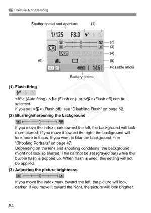 Page 54
C Creative Auto Shooting
54
(1) Flash firing
 (Auto firing), < D> (Flash on), or < b> (Flash off) can be 
selected.
If you set < b> (Flash off), see “Disabling Flash” on page 52.
(2) Blurring/sharpening the background
If you move the index mark toward  the left, the background will look 
more blurred. If you move it toward the right, the background will 
look more in focus. If you want  to blur the background, see 
“Shooting Portraits” on page 47.
Depending on the lens and shooti ng conditions, the...