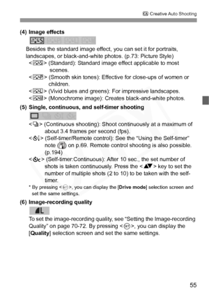 Page 55
55
C Creative Auto Shooting
(4) Image effects
Besides the standard image effect,  you can set it for portraits, 
landscapes, or black-and-white photos. (p.73: Picture Style) < P > (Standard): Standard image ef fect applicable to most 
scenes.
< Q > (Smooth skin tones): Effective for close-ups of women or 
children.
< R > (Vivid blues and greens):  For impressive landscapes.
< V > (Monochrome image): Creates black-and-white photos.
(5) Single, continuous, and self-timer shooting
 (Continuous shooting):...