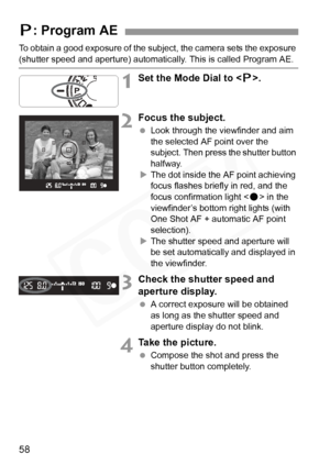 Page 58
58
To obtain a good exposure of the subject, the camera sets the exposure 
(shutter speed and aperture) automatic ally. This is called Program AE.
1Set the Mode Dial to .
2Focus the subject.
  Look through the  viewfinder and aim 
the selected AF point over the 
subject. Then press the shutter button 
halfway.
X The dot inside the AF point achieving 
focus flashes briefly in red, and the 
focus confirmation light < o> in the 
viewfinder’s bottom right lights (with 
One Shot AF + automatic AF point...