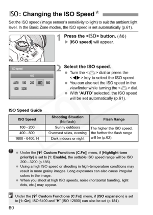 Page 60
60
Set the ISO speed (image sensor’s sensitivity to light) to suit the ambient light 
level. In the Basic Zone modes, the ISO speed is set automatically (p.61).
1Press the  button. (9)
X [ISO speed ] will appear.
2Select the ISO speed.
 Turn the < 6> dial or press the 
< U > key to select the ISO speed.
 
You can also set th e ISO speed in the 
viewfinder while turning the  dial.  With “ AUTO ” selected, the ISO speed 
will be set automatically (p.61).
ISO Speed Guide
Z : Changing the ISO Speed N
ISO...