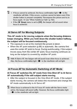 Page 65
65
E: Changing the AF Mode N
This AF mode is for moving subjects when the focusing distance 
keeps changing. While you hold do wn the shutter button halfway, 
the subject will be focused continuously.
  The exposure is set at the moment the picture is taken.
  When the AF point selection (p.66)  is automatic, the camera first 
uses the center AF point to focus.  During autofocusing, if the subject 
moves away from the center AF  point, focus tracking continues as 
long as the subject is covered by...