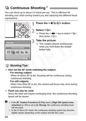Page 68
68
You can shoot up to about 3.4 shots per sec. This is effective for 
shooting your child running toward you and capturing the different facial 
expressions.
1Press the  button.
2Select < i>.
  Press the < U> key to select < i>, 
then press < 0>.
3Take the picture.
  The camera shoots continuously 
while you hold down the shutter 
button fully.
  Also set the AF mode matching the subject.
· For moving subject When AI Servo AF is set, focusing will be continuous during 
continuous shooting.
· For still...