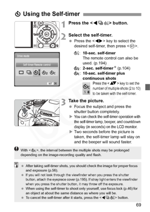 Page 69
69
1Press the  button.
2Select the self-timer.
  Press the < U> key to select the 
desired self-timer, then press < 0>.
Q :10-sec. self-timer
The remote control can also be 
used. (p.194)
l :2-sec. self-timer N (p.104)
q :10-sec. self-timer plus 
continuous shots
Press the  key to set the 
number of mult iple shots (2 to 10) 
to be taken with the self-timer.
3Take the picture.
  Focus the subject and press the 
shutter button completely.
X
You can check the self- timer operation with 
the self-timer...