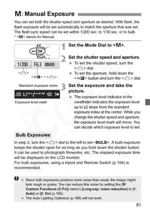 Page 81
81
You can set both the shutter speed and aperture as desired. With flash, the 
flash exposure will be set automatically to  match the aperture that was set. 
The flash sync speed can be set within 1/200  sec. to 1/30 sec. or to bulb.
*  stands for Manual.
1Set the Mode Dial to < a>.
2Set the shutter speed and aperture.
  To set the shutter speed, turn the 
 dial.
 
To set the aperture, hold down the 
 button and turn the  dial.
3Set the exposure and take the 
picture.
 The exposure level indicator in...